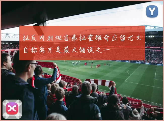 拉瓦内利坦言弗拉霍维奇应留尤文自称离开是最大错误之一