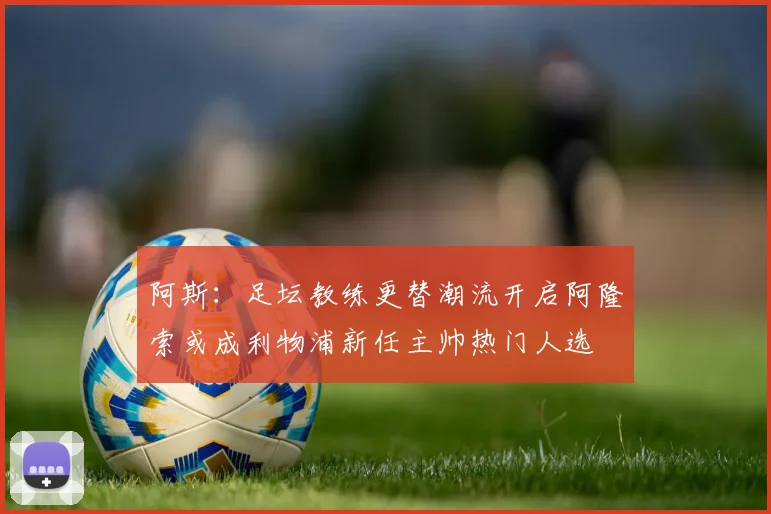 阿斯：足坛教练更替潮流开启阿隆索或成利物浦新任主帅热门人选