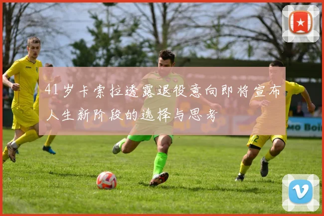 41岁卡索拉透露退役意向即将宣布人生新阶段的选择与思考