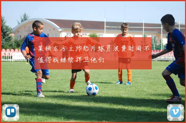 莱顿东方主帅怒斥球员浪费时间不值得我继续捍卫他们