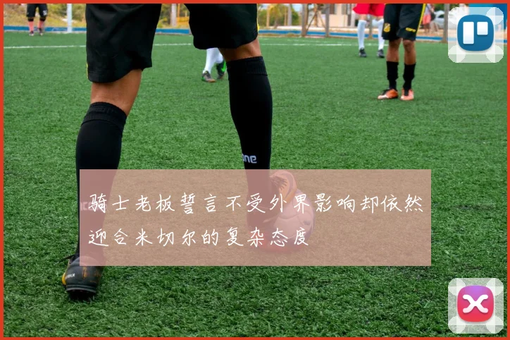 骑士老板誓言不受外界影响却依然迎合米切尔的复杂态度