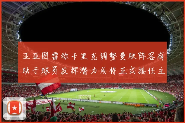亚亚图雷称卡里克调整曼联阵容有助于球员发挥潜力或将正式接任主帅