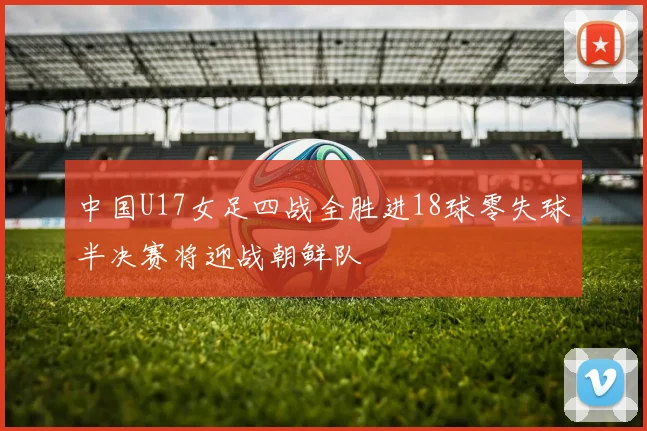 中国U17女足四战全胜进18球零失球半决赛将迎战朝鲜队