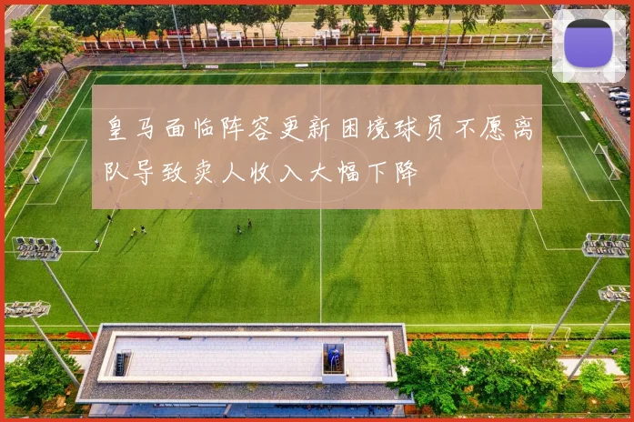 皇马面临阵容更新困境球员不愿离队导致卖人收入大幅下降