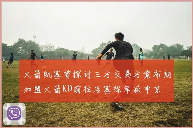 火箭凯塞曾探讨三方交易方案布朗加盟火箭KD前往活塞绿军获申京