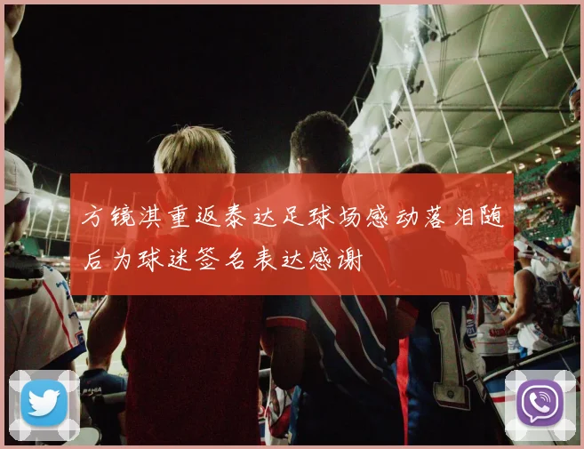 方镜淇重返泰达足球场感动落泪随后为球迷签名表达感谢