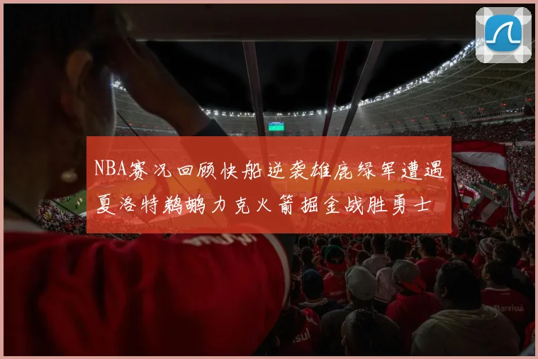 NBA赛况回顾快船逆袭雄鹿绿军遭遇夏洛特鹈鹕力克火箭掘金战胜勇士