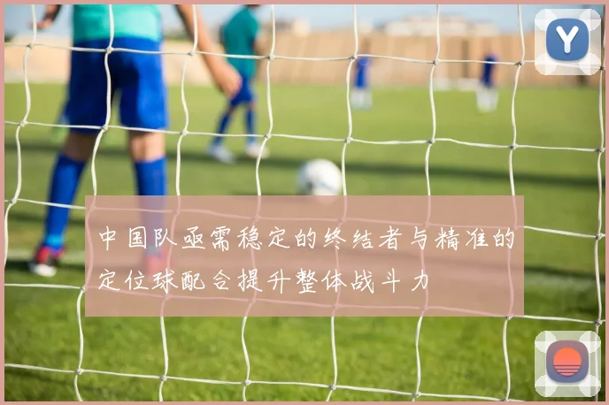 中国队亟需稳定的终结者与精准的定位球配合提升整体战斗力