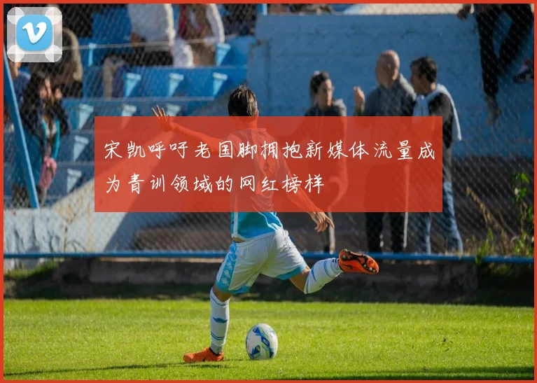 宋凯呼吁老国脚拥抱新媒体流量成为青训领域的网红榜样