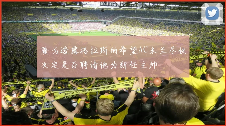 隆戈透露格拉斯纳希望AC米兰尽快决定是否聘请他为新任主帅