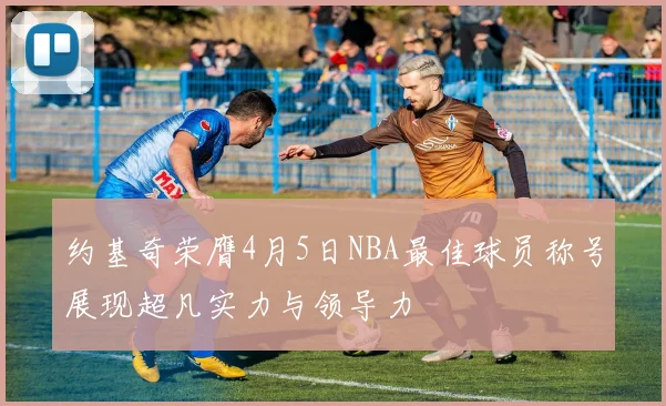 约基奇荣膺4月5日NBA最佳球员称号展现超凡实力与领导力